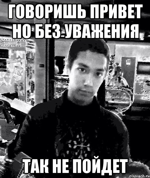 говоришь привет но без уважения так не пойдет