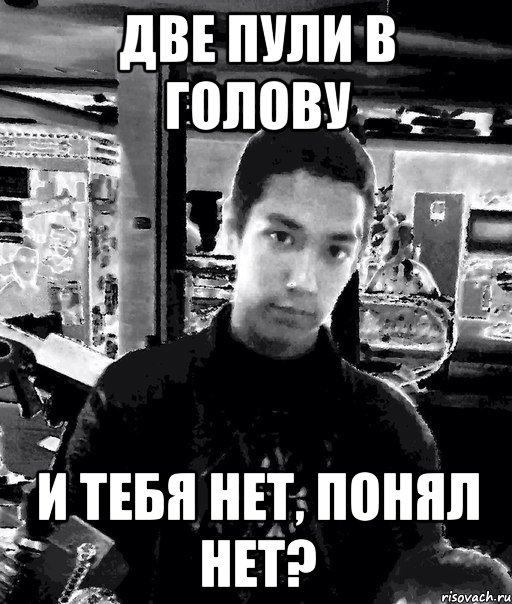 две пули в голову и тебя нет, понял нет?