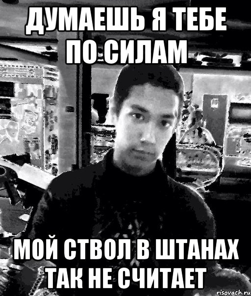 думаешь я тебе по силам мой ствол в штанах так не считает