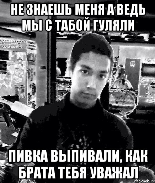 не знаешь меня а ведь мы с табой гуляли пивка выпивали, как брата тебя уважал