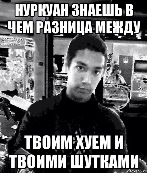 нуркуан знаешь в чем разница между твоим хуем и твоими шутками