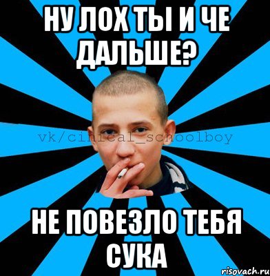 Ну лох ты и че дальше? Не повезло тебя сука
