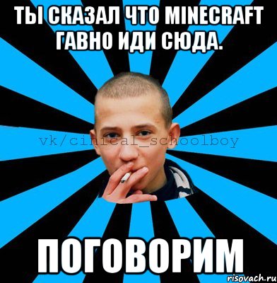 Ты сказал что Minecraft гавно иди сюда. ПОГОВОРИМ