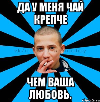 да у меня чай крепче чем ваша любовь.