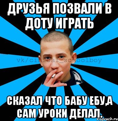 Друзья позвали в доту играть Сказал что бабу ебу,а сам уроки делал.