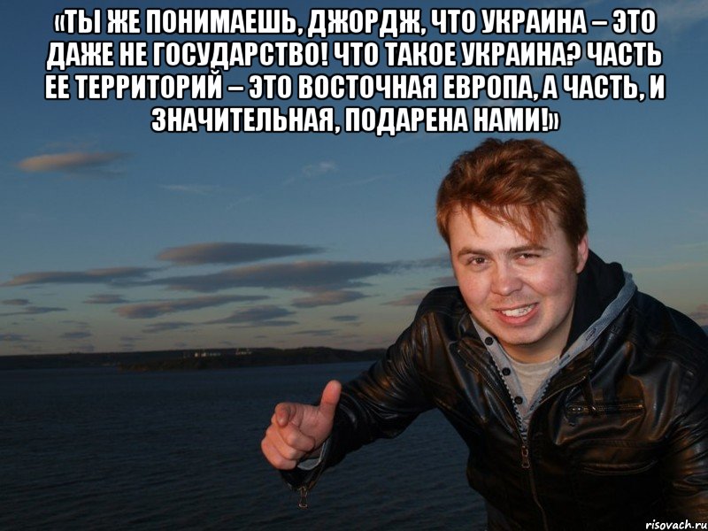 «Ты же понимаешь, Джордж, что Украина – это даже не государство! Что такое Украина? Часть ее территорий – это Восточная Европа, а часть, и значительная, подарена нами!» 