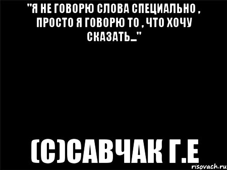 "Я не говорю слова специально , просто я говорю то , что хочу сказать..." (с)Савчак Г.Е, Мем Черный фон