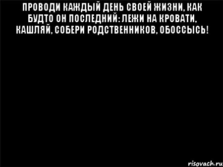 ПРОВОДИ КАЖДЫЙ ДЕНЬ СВОЕЙ ЖИЗНИ, КАК БУДТО ОН ПОСЛЕДНИЙ: ЛЕЖИ НА КРОВАТИ, КАШЛЯЙ, СОБЕРИ РОДСТВЕННИКОВ, ОБОССЫСЬ! , Мем Черный фон