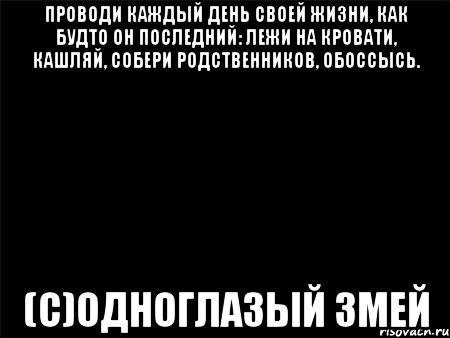 Проводи каждый день своей жизни, как будто он последний: лежи на кровати, кашляй, собери родственников, обоссысь. (С)ОДНОГЛАЗЫЙ ЗМЕЙ