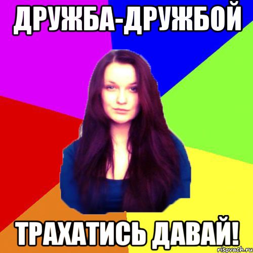 Дружба-дружбой трахатись давай!