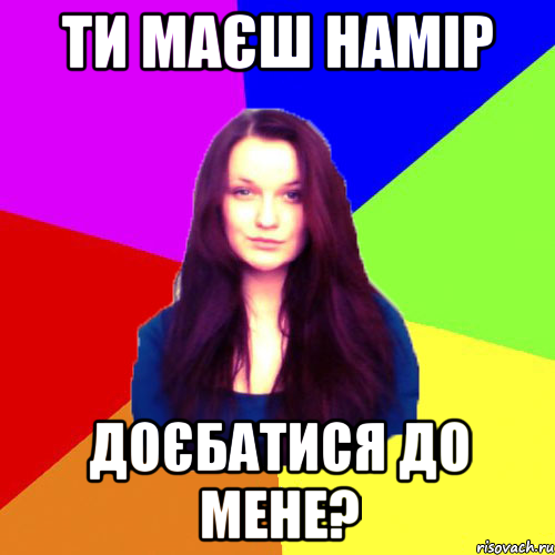 ти маєш намір доєбатися до мене?