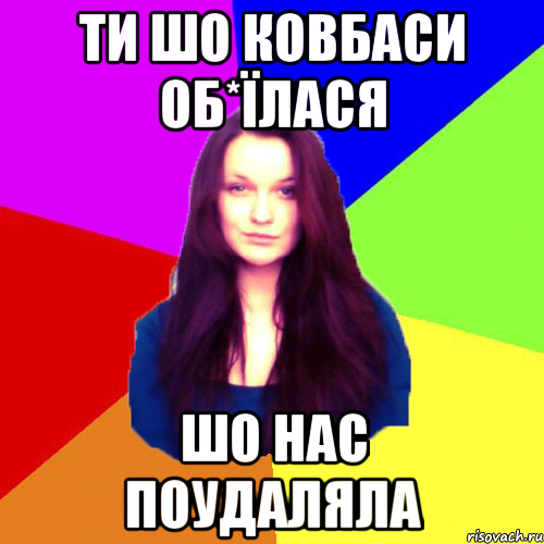 ти шо ковбаси об*їлася шо нас поудаляла