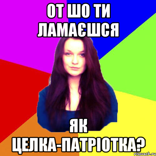 от шо ти ламаєшся як целка-патріотка?