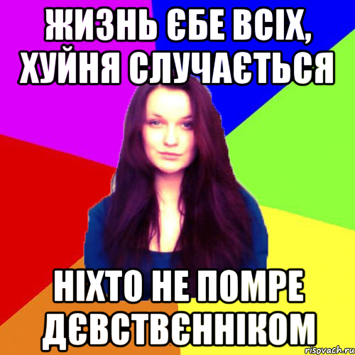 жизнь єбе всіх, хуйня случається ніхто не помре дєвствєнніком