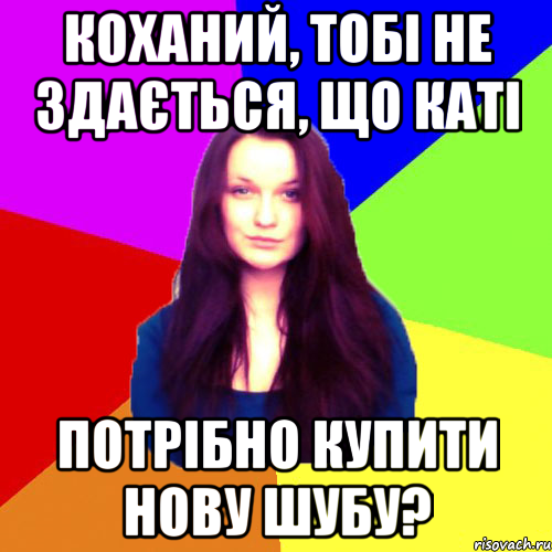 Коханий, тобі не здається, що Каті потрібно купити нову шубу?