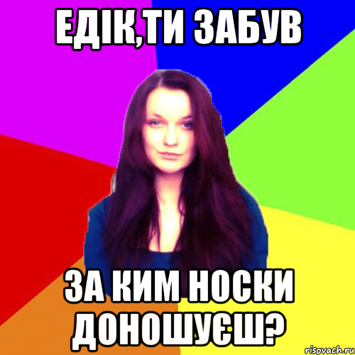 Едік,ти забув за ким носки доношуєш?