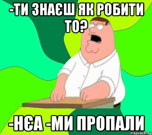 -ти знаєш як робити то? -нєа -ми пропали, Мем  Да всем насрать (Гриффин)