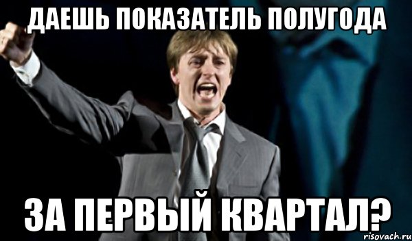 даешь показатель полугода за первый квартал?