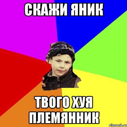 скажи яник твого хуя племянник