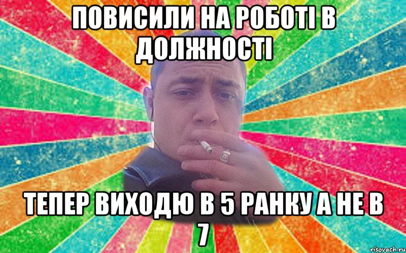 повисили на роботі в должності тепер виходю в 5 ранку а не в 7