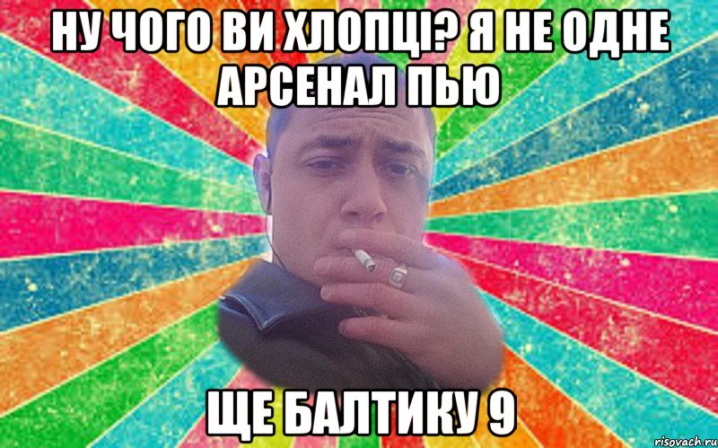 ну чого ви хлопці? я не одне арсенал пью ще балтику 9