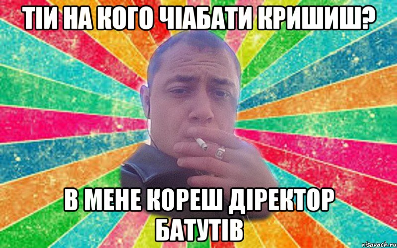 тіи на кого чіабати кришиш? в мене кореш діректор батутів