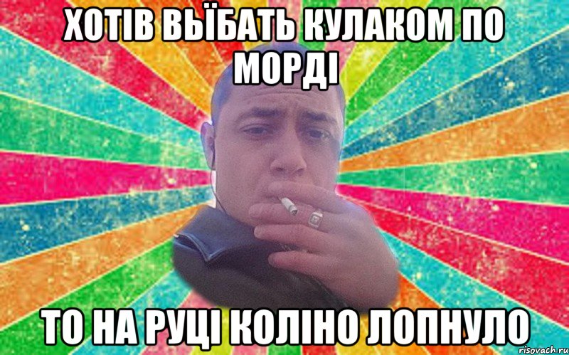 хотів вьїбать кулаком по морді то на руці коліно лопнуло