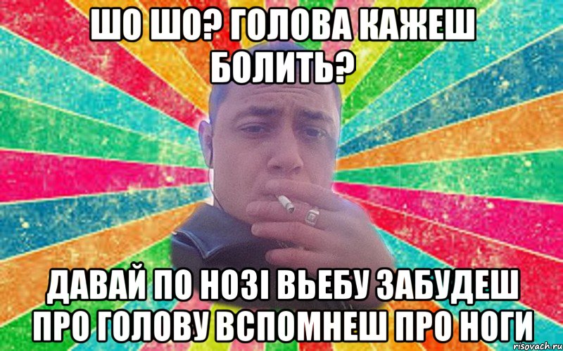 шо шо? голова кажеш болить? давай по нозі вьебу забудеш про голову вспомнеш про ноги