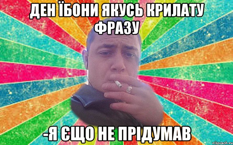 Ден їбони якусь крилату фразу -я єщо не прідумав