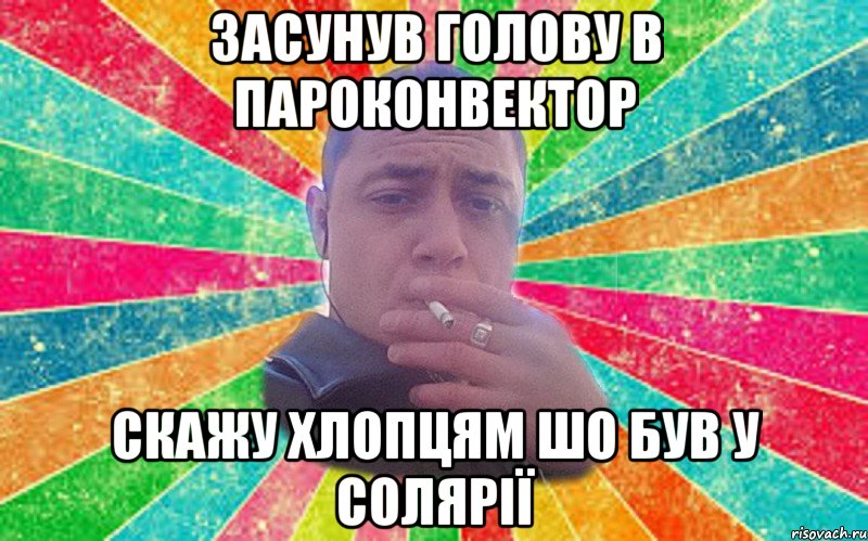 Засунув голову в пароконвектор скажу хлопцям шо був у солярії