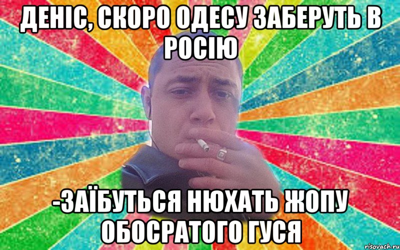 Деніс, скоро одесу заберуть в росію -заїбуться нюхать жопу обосратого гуся