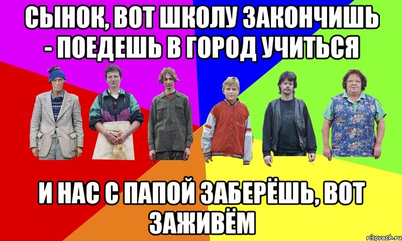 СЫНОК, ВОТ ШКОЛУ ЗАКОНЧИШЬ - ПОЕДЕШЬ В ГОРОД УЧИТЬСЯ И НАС С ПАПОЙ ЗАБЕРЁШЬ, ВОТ ЗАЖИВЁМ