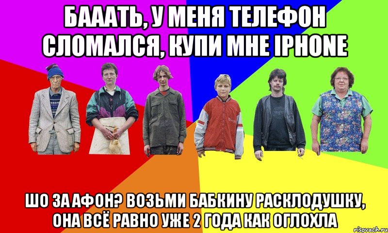 БАААТЬ, У МЕНЯ ТЕЛЕФОН СЛОМАЛСЯ, КУПИ МНЕ IPHONE ШО ЗА АФОН? ВОЗЬМИ БАБКИНУ РАСКЛОДУШКУ, ОНА ВСЁ РАВНО УЖЕ 2 ГОДА КАК ОГЛОХЛА