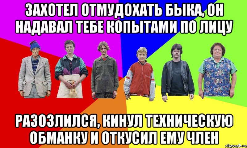 ЗАХОТЕЛ ОТМУДОХАТЬ БЫКА, ОН НАДАВАЛ ТЕБЕ КОПЫТАМИ ПО ЛИЦУ РАЗОЗЛИЛСЯ, КИНУЛ ТЕХНИЧЕСКУЮ ОБМАНКУ И ОТКУСИЛ ЕМУ ЧЛЕН