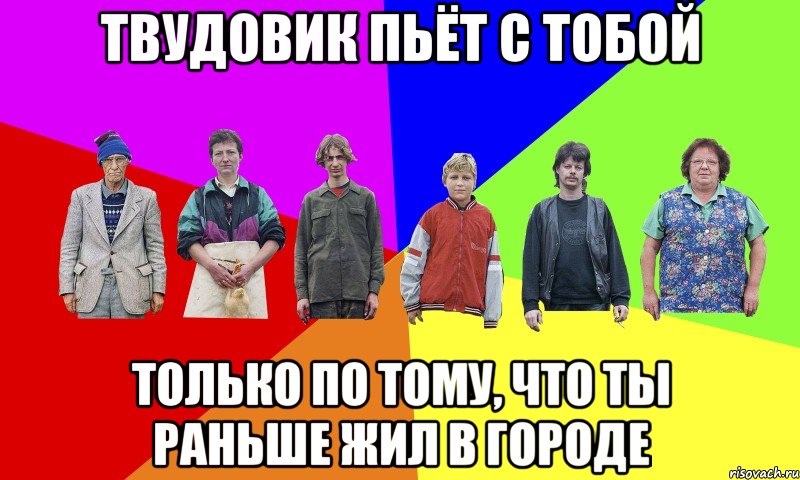 ТВУДОВИК ПЬЁТ С ТОБОЙ ТОЛЬКО ПО ТОМУ, ЧТО ТЫ РАНЬШЕ ЖИЛ В ГОРОДЕ