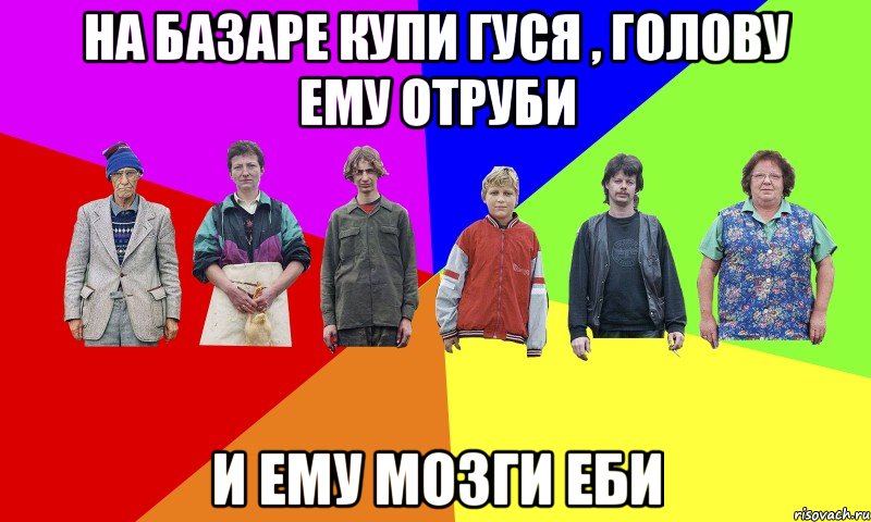 На базаре купи гуся , голову ему отруби И ему мозги еби