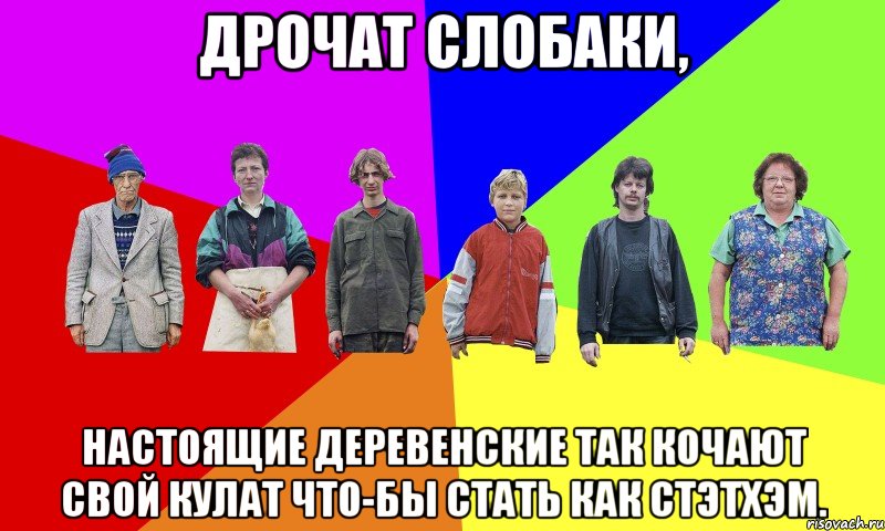 Дрочат слобаки, настоящие деревенские так кочают свой кулат что-бы стать как Стэтхэм.