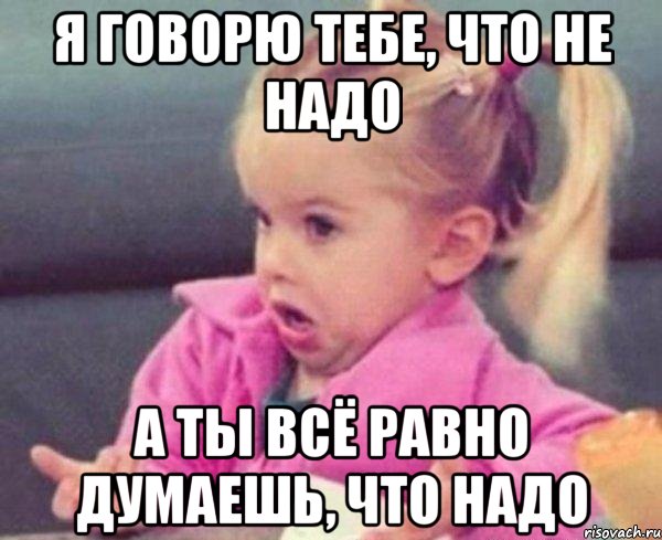 я говорю тебе, что не надо а ты всё равно думаешь, что надо, Мем  Ты говоришь (девочка возмущается)