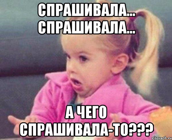 Спрашивала... спрашивала... А чего спрашивала-то???, Мем  Ты говоришь (девочка возмущается)