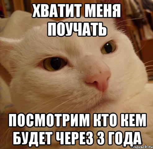 хватит меня поучать посмотрим кто кем будет через 3 года