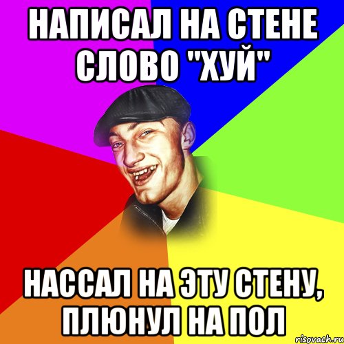 НАПИСАЛ НА СТЕНЕ СЛОВО "ХУЙ" НАССАЛ НА ЭТУ СТЕНУ, ПЛЮНУЛ НА ПОЛ