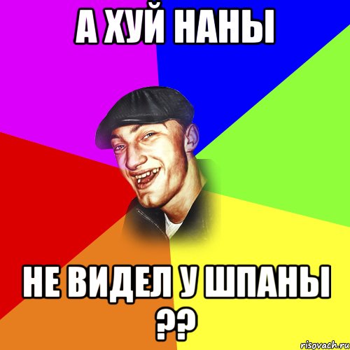 А хуй наны не видел у шпаны ??