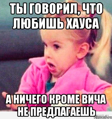 Ты говорил, что любишь Хауса А ничего кроме ВИЧа не предлагаешь, Мем  Ты говоришь (девочка возмущается)