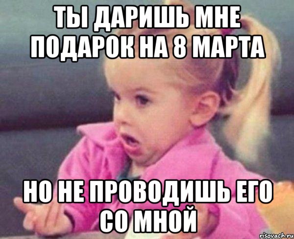 Ты даришь мне подарок на 8 марта Но не проводишь его со мной, Мем  Ты говоришь (девочка возмущается)