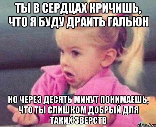 Ты в сердцах кричишь, что я буду драить гальюн Но через десять минут понимаешь, что ты слишком добрый для таких зверств, Мем  Ты говоришь (девочка возмущается)