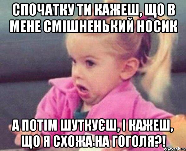 Спочатку ти кажеш, що в мене смішненький носик А потім шуткуєш, і кажеш, що я схожа на Гоголя?!, Мем  Ты говоришь (девочка возмущается)