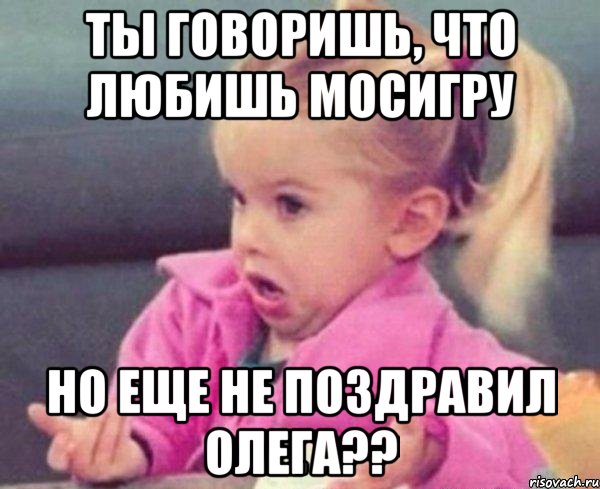 Ты говоришь, что любишь Мосигру но еще не поздравил Олега??, Мем  Ты говоришь (девочка возмущается)