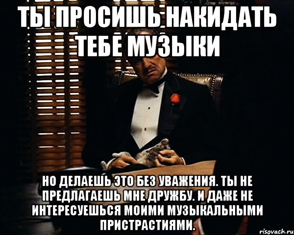 Ты просишь накидать тебе музыки Но делаешь это без уважения. Ты не предлагаешь мне дружбу. И даже не интересуешься моими музыкальными пристрастиями., Мем Дон Вито Корлеоне