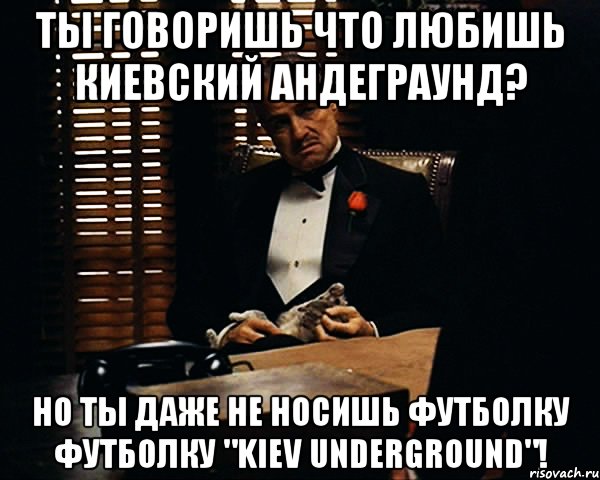 Ты говоришь что любишь киевский андеграунд? Но ты даже не носишь футболку футболку "Kiev Underground"!, Мем Дон Вито Корлеоне