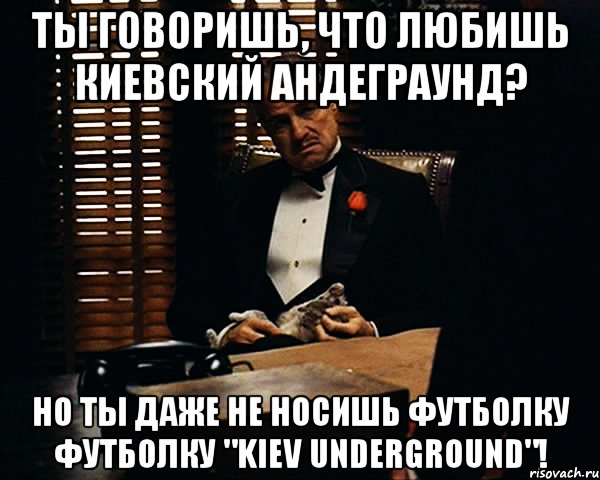 Ты говоришь, что любишь киевский андеграунд? Но ты даже не носишь футболку футболку "Kiev Underground"!, Мем Дон Вито Корлеоне